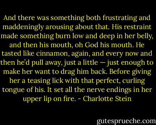 And there was something both frustrating and maddeningly arousing about that. His restraint made something burn low and deep in her belly, and then his mouth, oh God his mouth. He tasted like cinnamon, again, and every now and then he’d pull away, just a little — just enough to make her want to drag him back. Before giving her a teasing lick with that perfect, curling tongue of his. It set all the nerve endings in her upper lip on fire. - Charlotte Stein