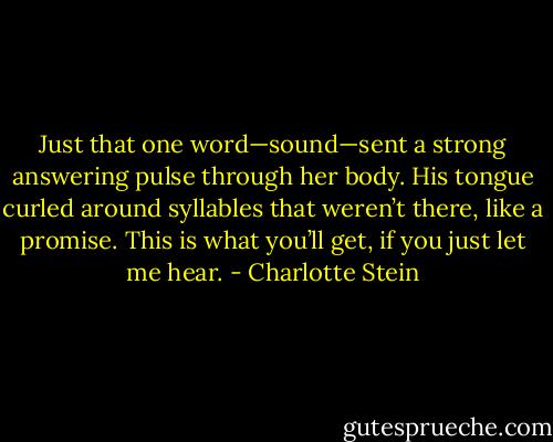 Just that one word—sound—sent a strong answering pulse through her body. His tongue curled around syllables that weren’t there, like a promise. This is what you’ll get, if you just let me hear. - Charlotte Stein