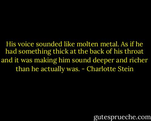 His voice sounded like molten metal. As if he had something thick at the back of his throat and it was making him sound deeper and richer than he actually was. - Charlotte Stein