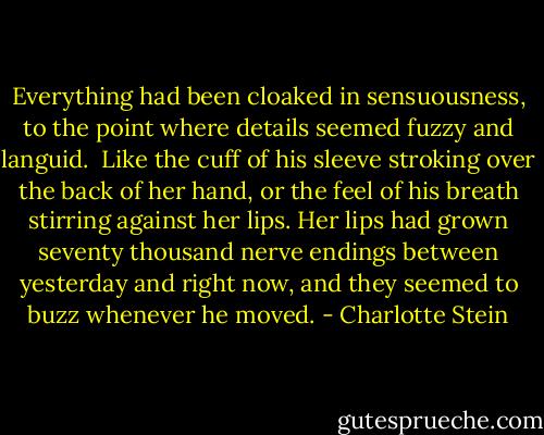 Everything had been cloaked in sensuousness, to the point where details seemed fuzzy and languid.<br /><br />Like the cuff of his sleeve stroking over the back of her hand, or the feel of his breath stirring against her lips. Her lips had grown seventy thousand nerve endings between yesterday and right now, and they seemed to buzz whenever he moved. - Charlotte Stein