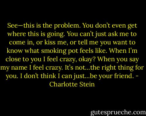 See—this is the problem. You don’t even get where this is going. You can’t just ask me to come in, or kiss me, or tell me you want to know what smoking pot feels like. When I’m close to you I feel crazy, okay? When you say my name I feel crazy. It’s not…the right thing for you. I don’t think I can just…be your friend. - Charlotte Stein