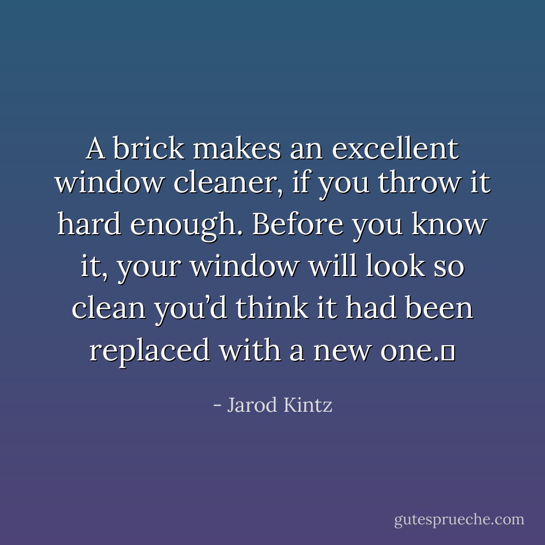 A brick makes an excellent window cleaner, if you throw it hard enough. Before you know it, your window will look so clean you’d think it had been replaced with a new one.  - Jarod Kintz