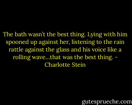 The bath wasn’t the best thing. Lying with him spooned up against her, listening to the rain rattle against the glass and his voice like a rolling wave…that was the best thing. - Charlotte Stein