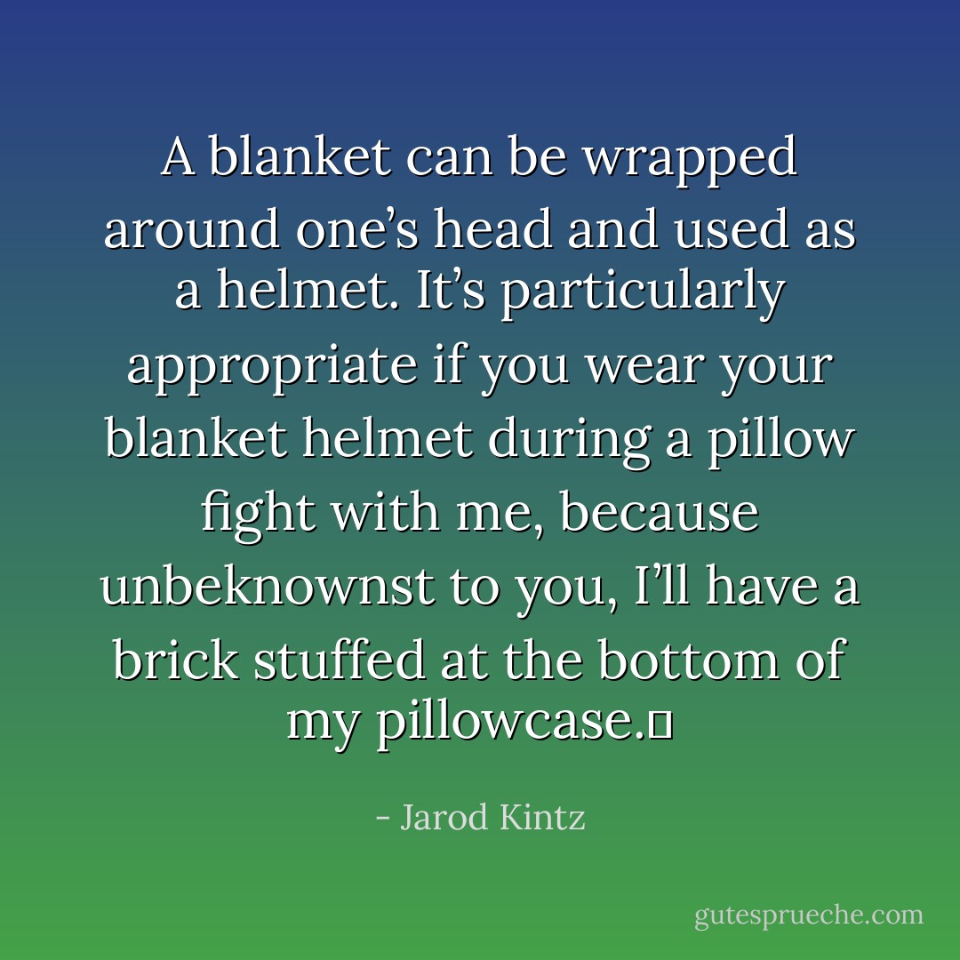 A blanket can be wrapped around one’s head and used as a helmet. It’s particularly appropriate if you wear your blanket helmet during a pillow fight with me, because unbeknownst to you, I’ll have a brick stuffed at the bottom of my pillowcase.  - Jarod Kintz