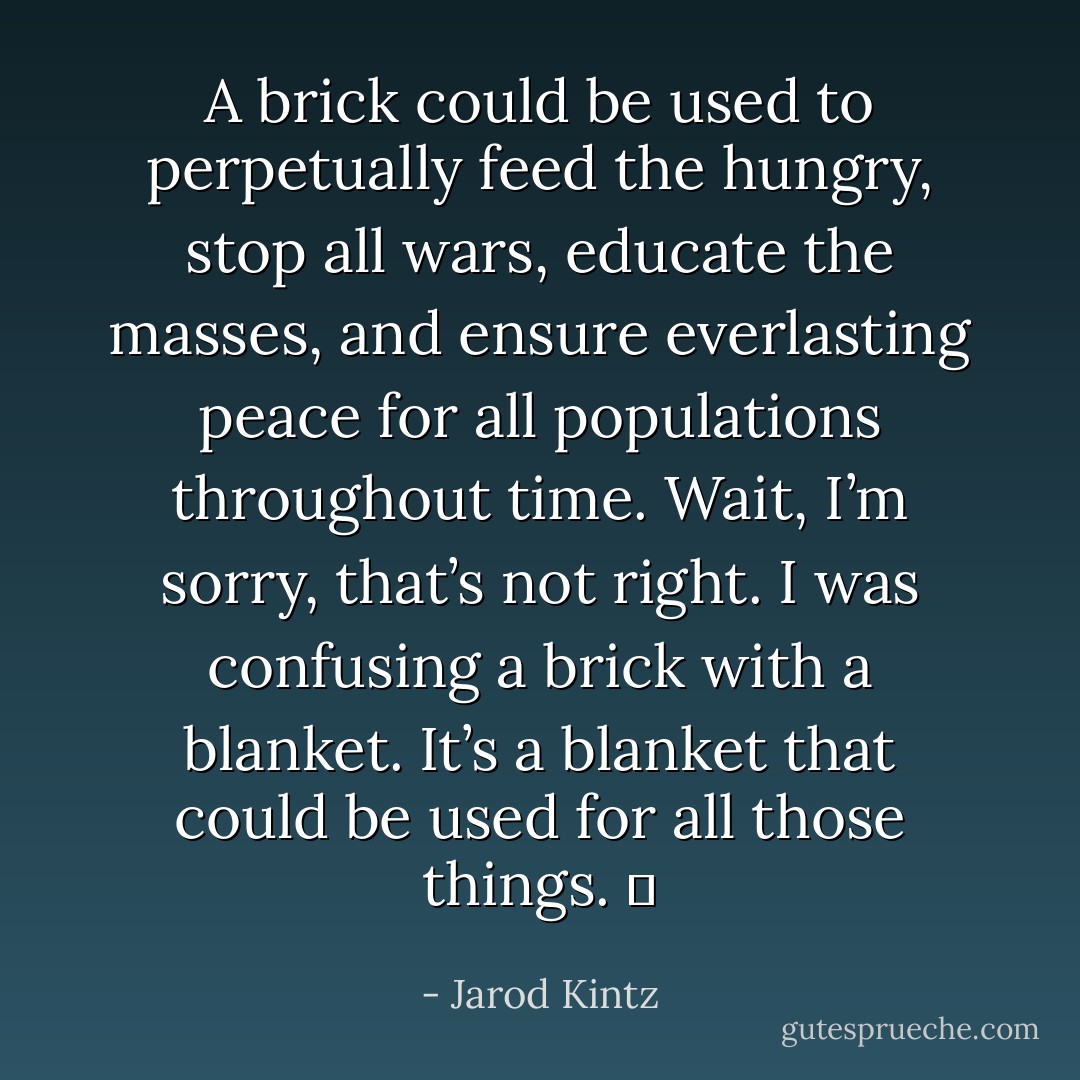A brick could be used to perpetually feed the hungry, stop all wars, educate the masses, and ensure everlasting peace for all populations throughout time. Wait, I’m sorry, that’s not right. I was confusing a brick with a blanket. It’s a blanket that could be used for all those things.   - Jarod Kintz