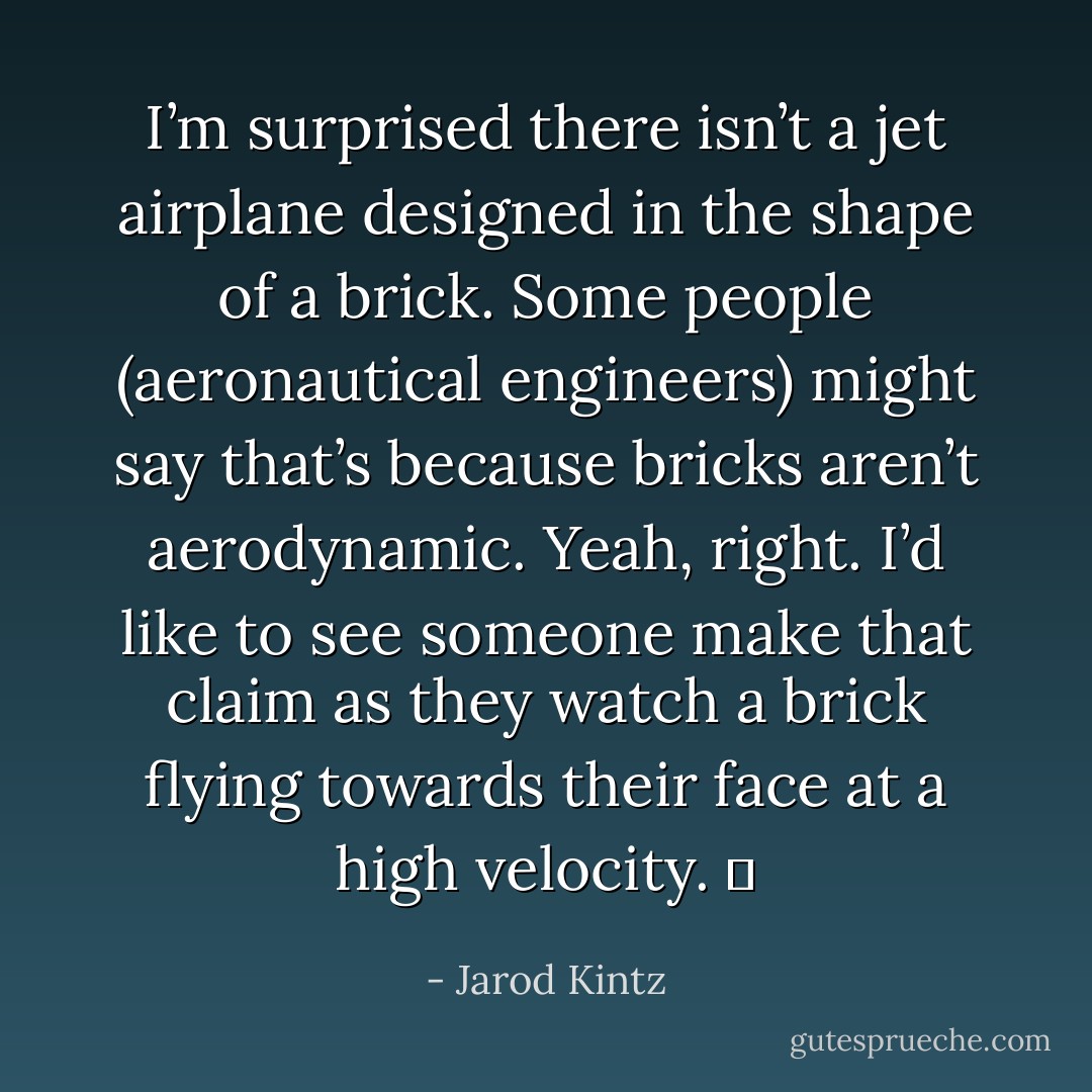 I’m surprised there isn’t a jet airplane designed in the shape of a brick. Some people (aeronautical engineers) might say that’s because bricks aren’t aerodynamic. Yeah, right. I’d like to see someone make that claim as they watch a brick flying towards their face at a high velocity.   - Jarod Kintz