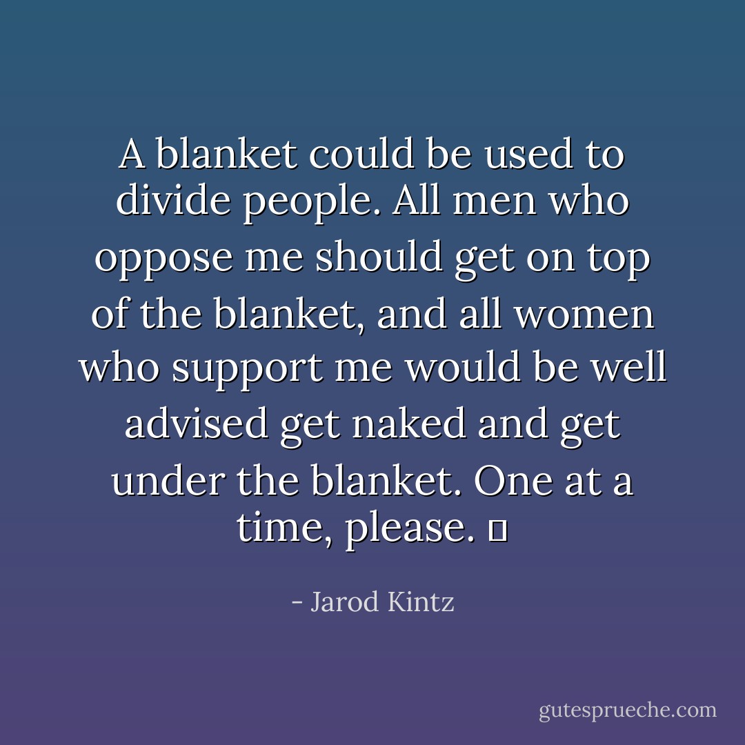 A blanket could be used to divide people. All men who oppose me should get on top of the blanket, and all women who support me would be well advised get naked and get under the blanket. One at a time, please.   - Jarod Kintz