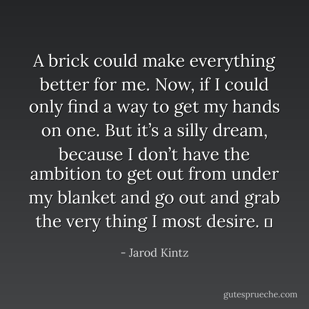 A brick could make everything better for me. Now, if I could only find a way to get my hands on one. But it’s a silly dream, because I don’t have the ambition to get out from under my blanket and go out and grab the very thing I most desire.   - Jarod Kintz