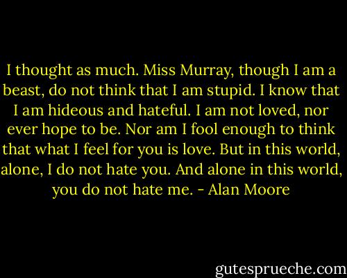 I thought as much. Miss Murray, though I am a beast, do not think that I am stupid. I know that I am hideous and hateful. I am not loved, nor ever hope to be. Nor am I fool enough to think that what I feel for you is love.<br />But in this world, alone, I do not hate you. And alone in this world, you do not hate me. - Alan Moore