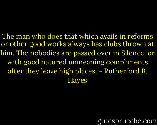 The man who does that which avails in reforms or other good works always has clubs thrown at him. The nobodies are passed over in Silence, or with good natured unmeaning compliments after they leave high places. - Rutherford B. Hayes