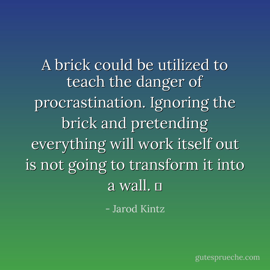 A brick could be utilized to teach the danger of procrastination. Ignoring the brick and pretending everything will work itself out is not going to transform it into a wall.   - Jarod Kintz