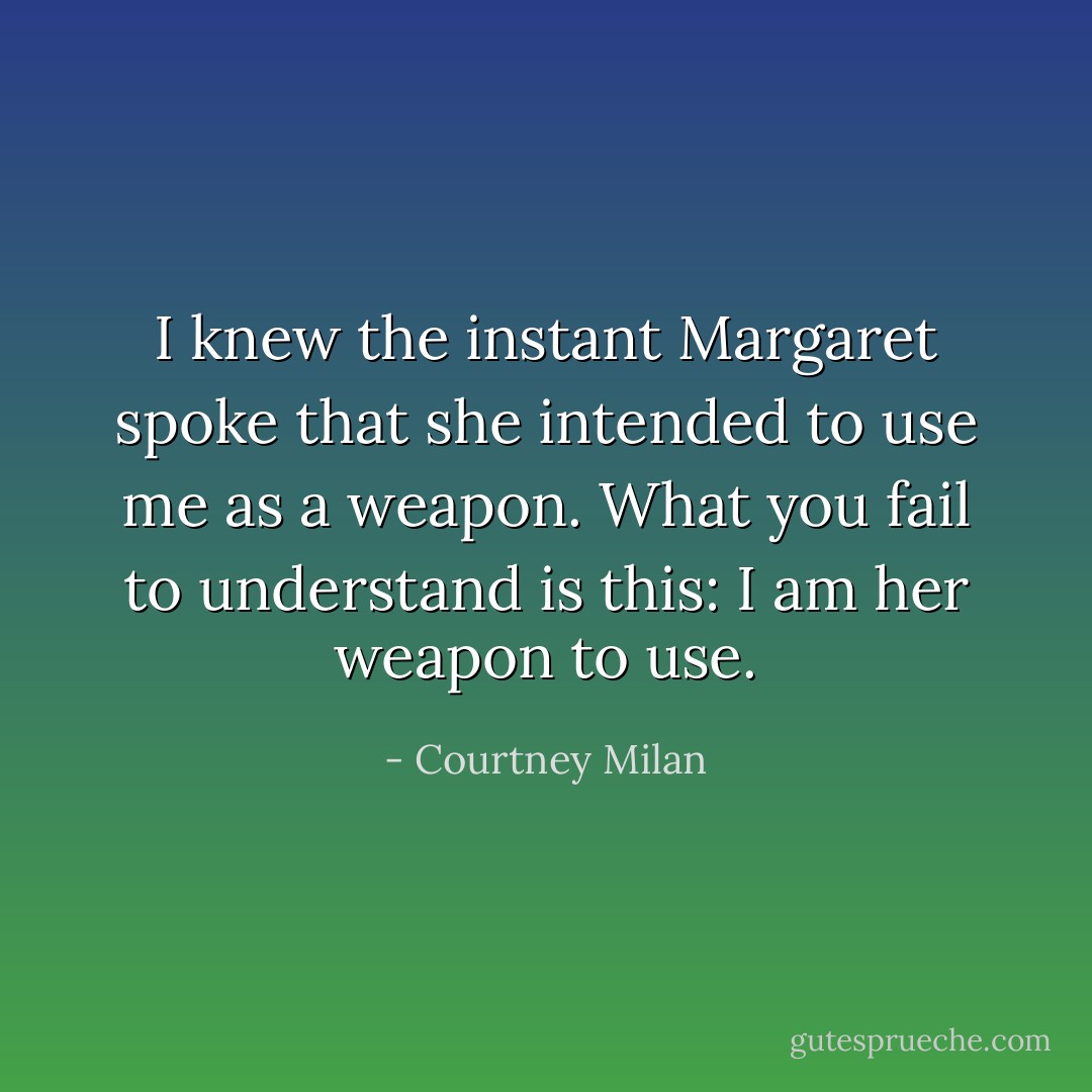 I knew the instant Margaret spoke that she intended to use me as a weapon. What you fail to understand is this: I am her weapon to use. - Courtney Milan