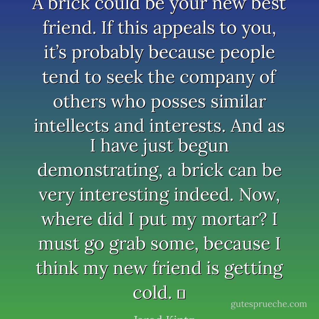 A brick could be your new best friend. If this appeals to you, it’s probably because people tend to seek the company of others who posses similar intellects and interests. And as I have just begun demonstrating, a brick can be very interesting indeed. Now, where did I put my mortar? I must go grab some, because I think my new friend is getting cold.   - Jarod Kintz