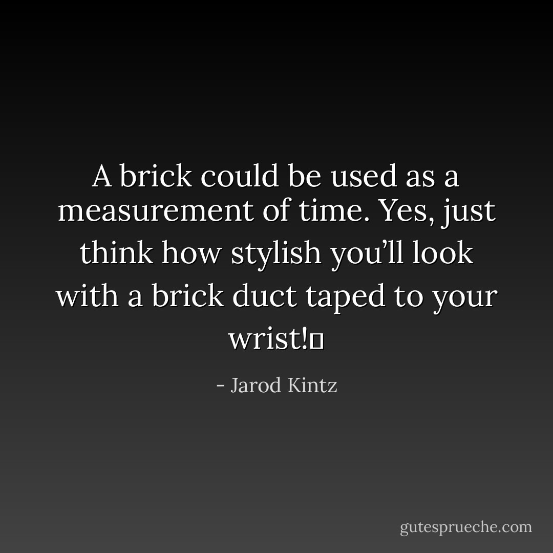 A brick could be used as a measurement of time. Yes, just think how stylish you’ll look with a brick duct taped to your wrist!  - Jarod Kintz