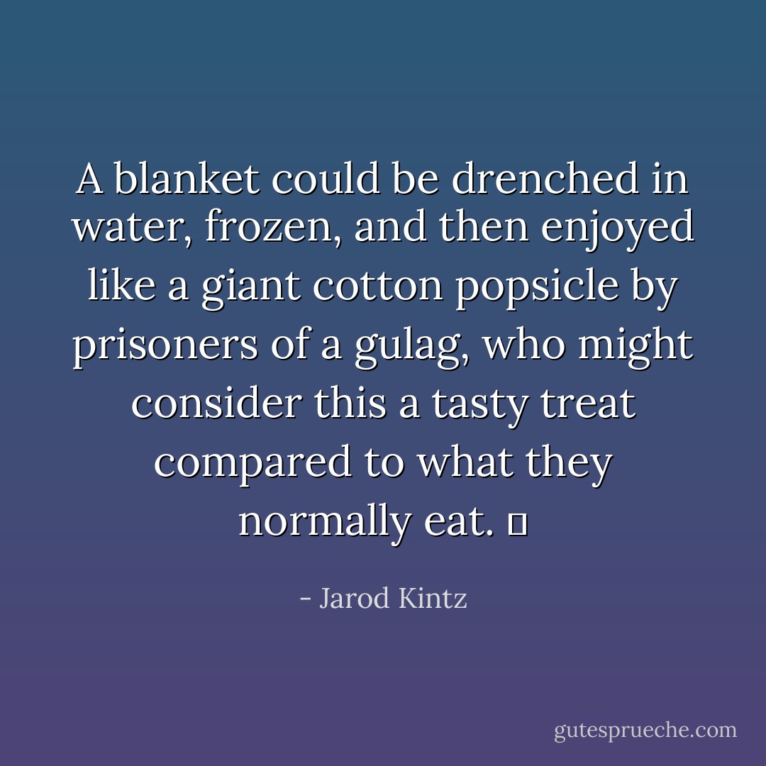 A blanket could be drenched in water, frozen, and then enjoyed like a giant cotton popsicle by prisoners of a gulag, who might consider this a tasty treat compared to what they normally eat.   - Jarod Kintz
