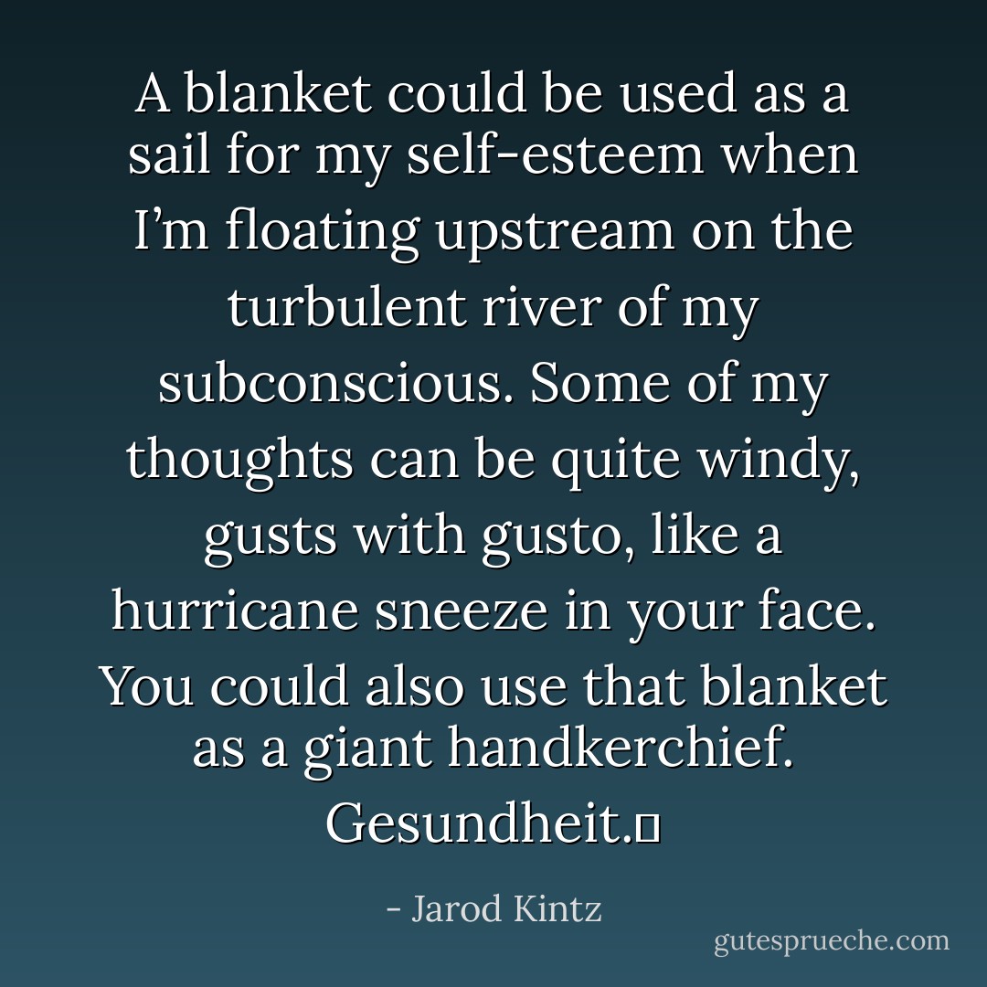 A blanket could be used as a sail for my self-esteem when I’m floating upstream on the turbulent river of my subconscious. Some of my thoughts can be quite windy, gusts with gusto, like a hurricane sneeze in your face. You could also use that blanket as a giant handkerchief. Gesundheit.  - Jarod Kintz