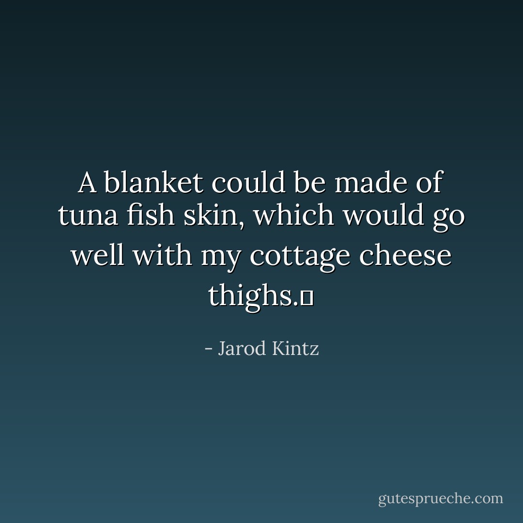 A blanket could be made of tuna fish skin, which would go well with my cottage cheese thighs.  - Jarod Kintz