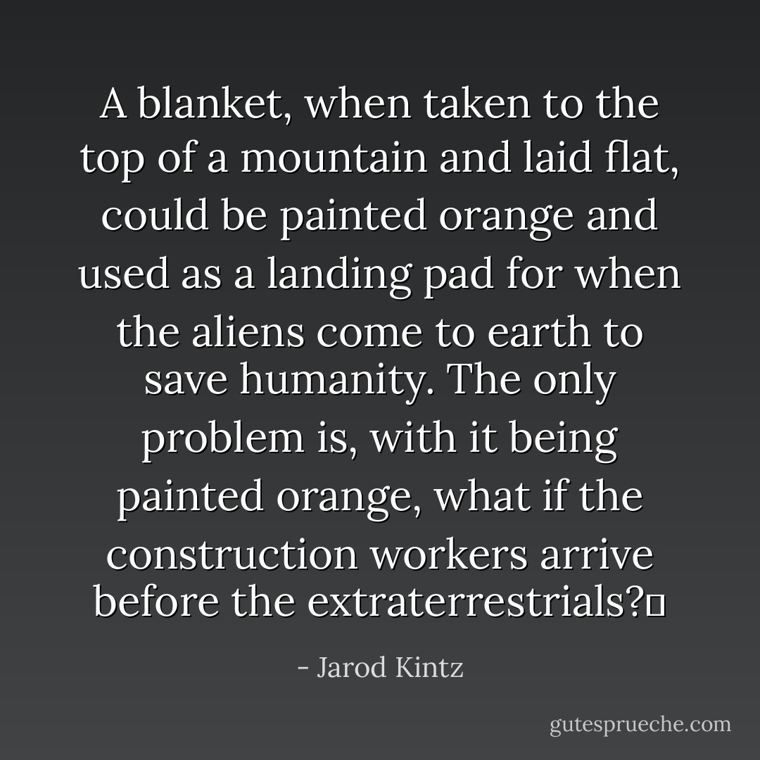 A blanket, when taken to the top of a mountain and laid flat, could be painted orange and used as a landing pad for when the aliens come to earth to save humanity. The only problem is, with it being painted orange, what if the construction workers arrive before the extraterrestrials?  - Jarod Kintz
