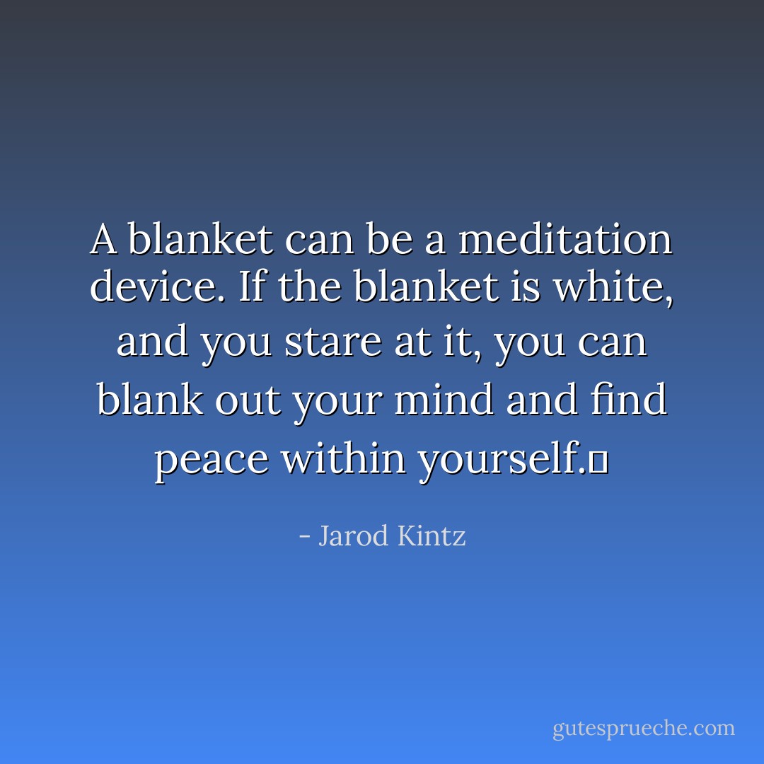 A blanket can be a meditation device. If the blanket is white, and you stare at it, you can blank out your mind and find peace within yourself.  - Jarod Kintz
