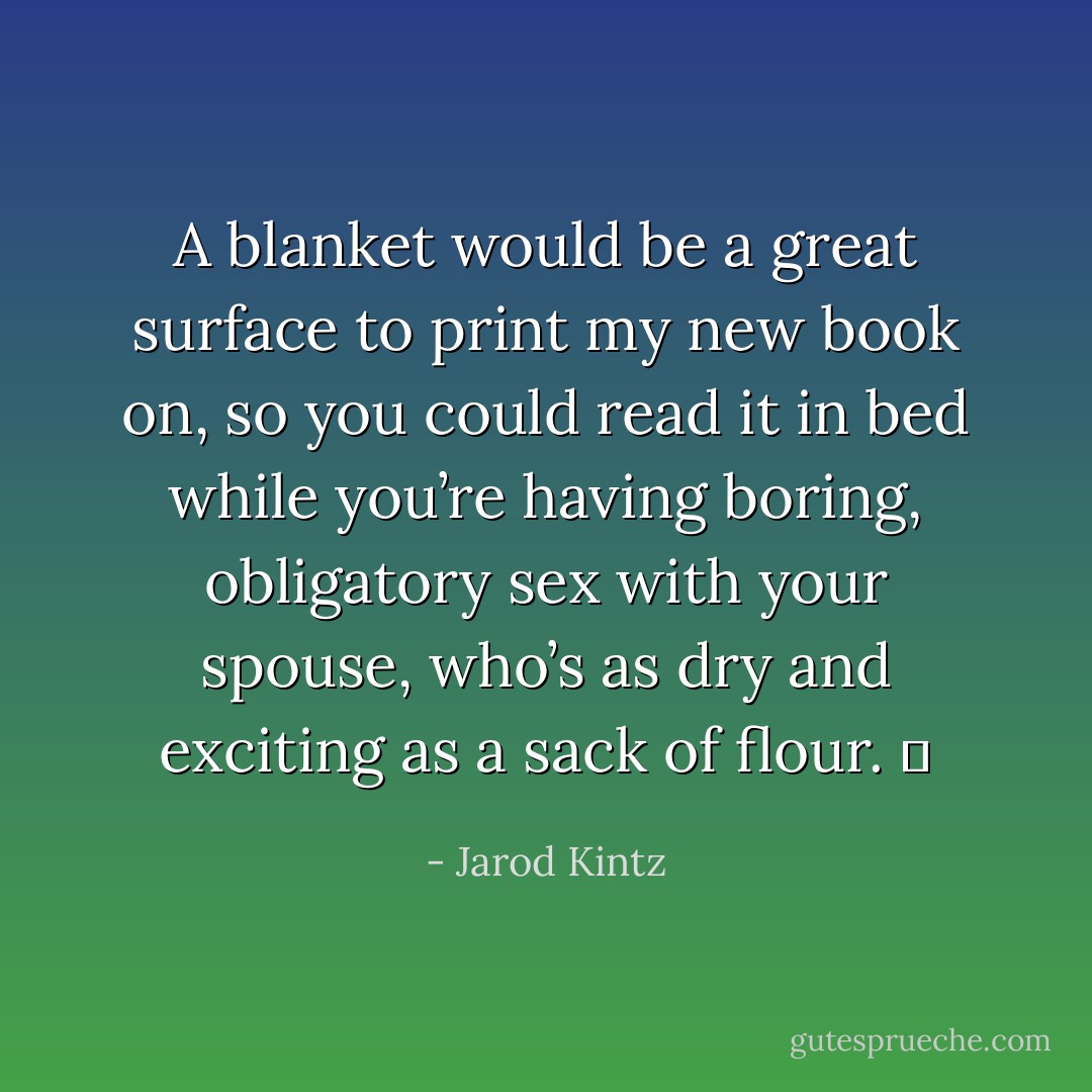 A blanket would be a great surface to print my new book on, so you could read it in bed while you’re having boring, obligatory sex with your spouse, who’s as dry and exciting as a sack of flour.   - Jarod Kintz