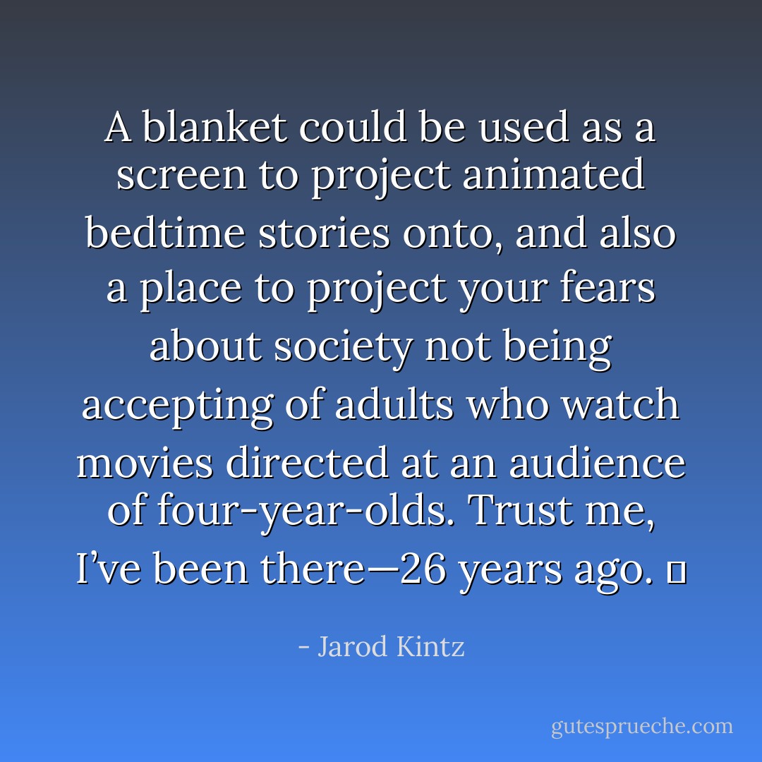 A blanket could be used as a screen to project animated bedtime stories onto, and also a place to project your fears about society not being accepting of adults who watch movies directed at an audience of four-year-olds. Trust me, I’ve been there—26 years ago.   - Jarod Kintz