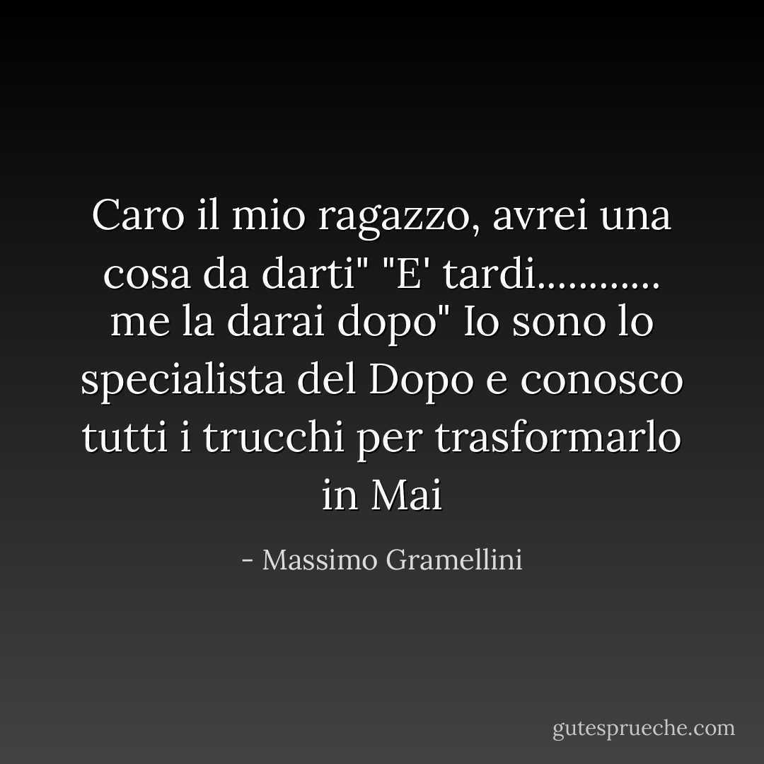 Caro il mio ragazzo, avrei una cosa da darti"<br />"E' tardi............ me la darai dopo"<br />Io sono lo specialista del Dopo e conosco tutti i trucchi per trasformarlo in Mai - Massimo Gramellini