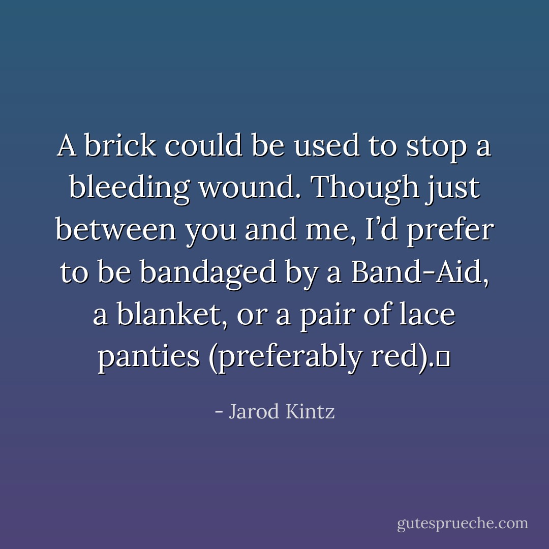 A brick could be used to stop a bleeding wound. Though just between you and me, I’d prefer to be bandaged by a Band-Aid, a blanket, or a pair of lace panties (preferably red).  - Jarod Kintz