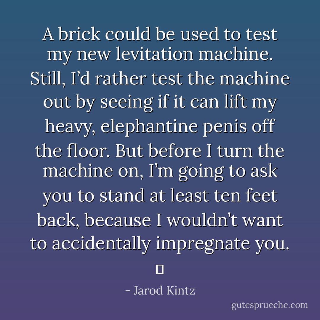 A brick could be used to test my new levitation machine. Still, I’d rather test the machine out by seeing if it can lift my heavy, elephantine penis off the floor. But before I turn the machine on, I’m going to ask you to stand at least ten feet back, because I wouldn’t want to accidentally impregnate you.   - Jarod Kintz