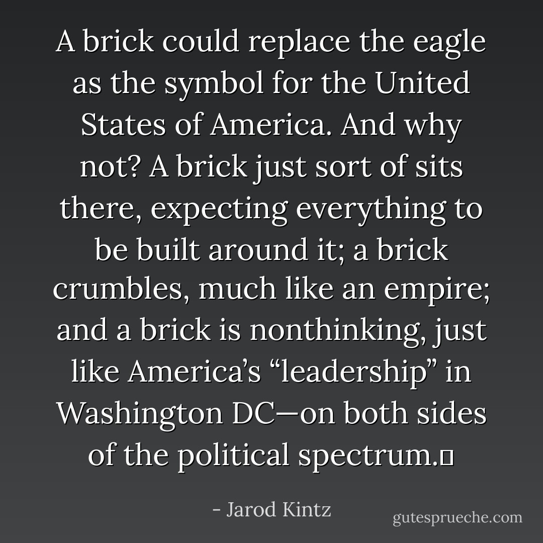 A brick could replace the eagle as the symbol for the United States of America. And why not? A brick just sort of sits there, expecting everything to be built around it; a brick crumbles, much like an empire; and a brick is nonthinking, just like America’s “leadership” in Washington DC—on both sides of the political spectrum.  - Jarod Kintz