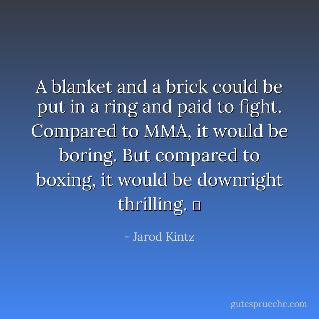 A blanket and a brick could be put in a ring and paid to fight. Compared to MMA, it would be boring. But compared to boxing, it would be downright thrilling.   - Jarod Kintz