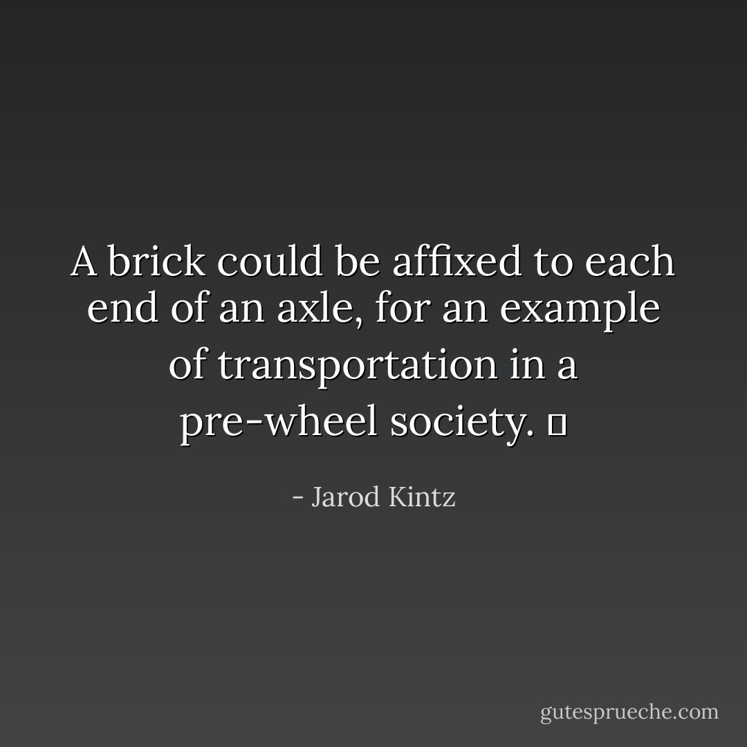 A brick could be affixed to each end of an axle, for an example of transportation in a pre-wheel society.   - Jarod Kintz