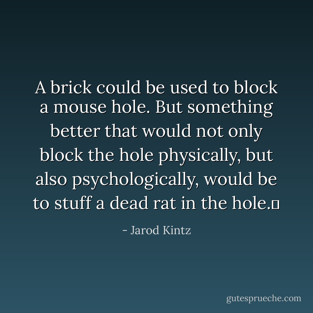 A brick could be used to block a mouse hole. But something better that would not only block the hole physically, but also psychologically, would be to stuff a dead rat in the hole.  - Jarod Kintz