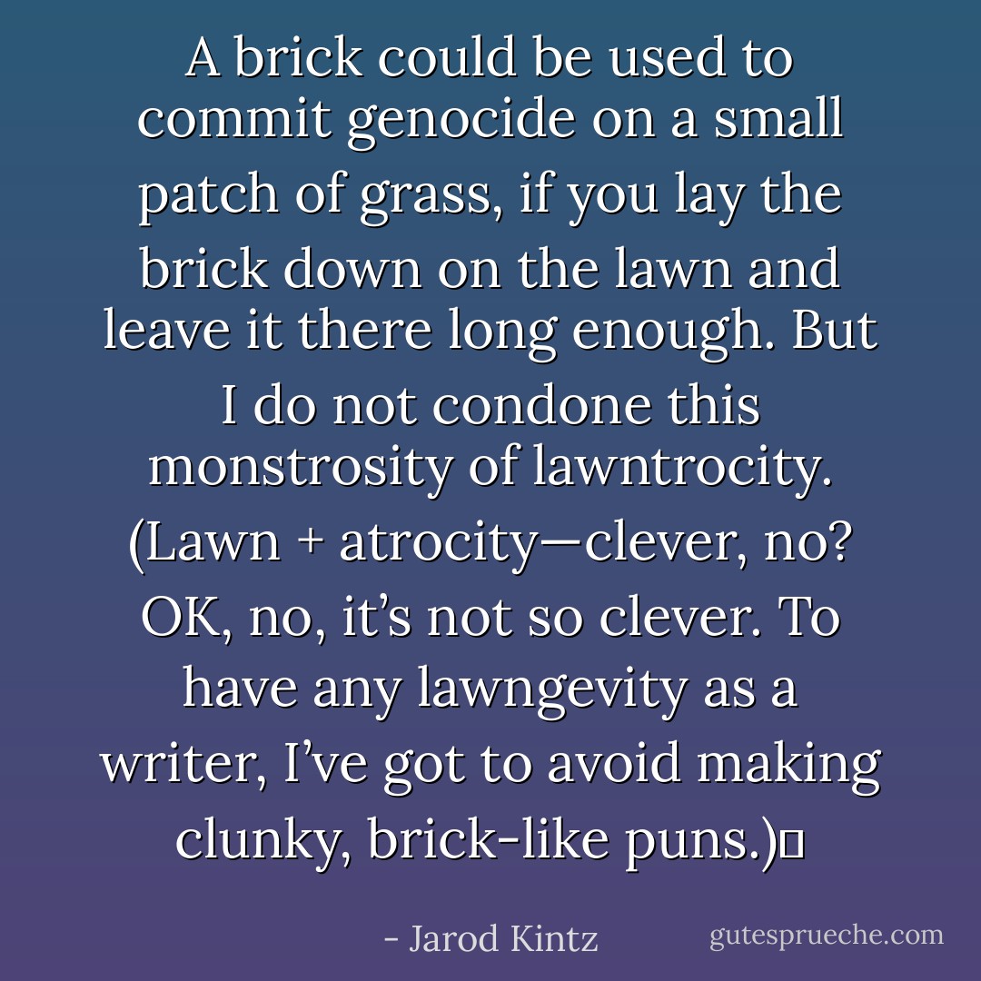 A brick could be used to commit genocide on a small patch of grass, if you lay the brick down on the lawn and leave it there long enough. But I do not condone this monstrosity of lawntrocity. (Lawn + atrocity—clever, no? OK, no, it’s not so clever. To have any lawngevity as a writer, I’ve got to avoid making clunky, brick-like puns.)  - Jarod Kintz