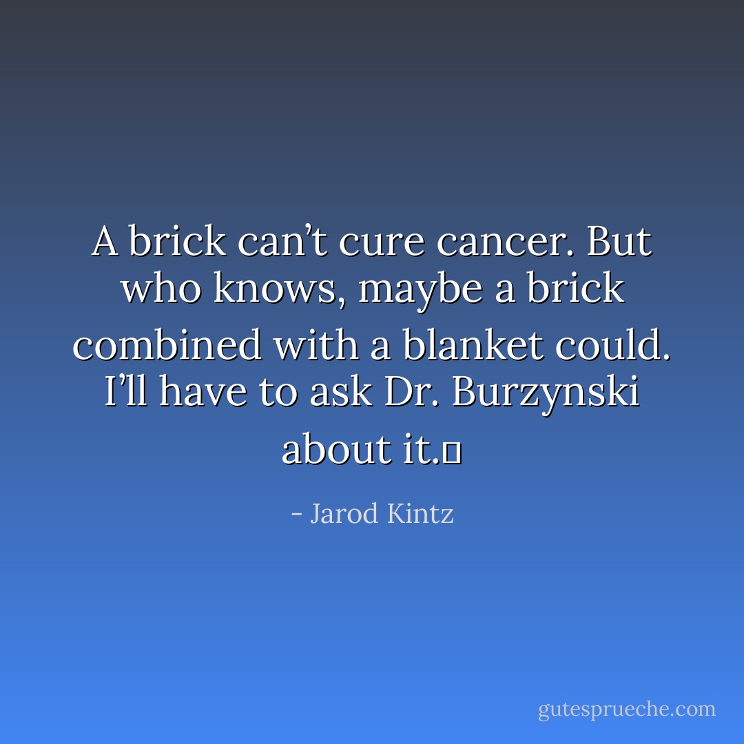 A brick can’t cure cancer. But who knows, maybe a brick combined with a blanket could. I’ll have to ask Dr. Burzynski about it.  - Jarod Kintz