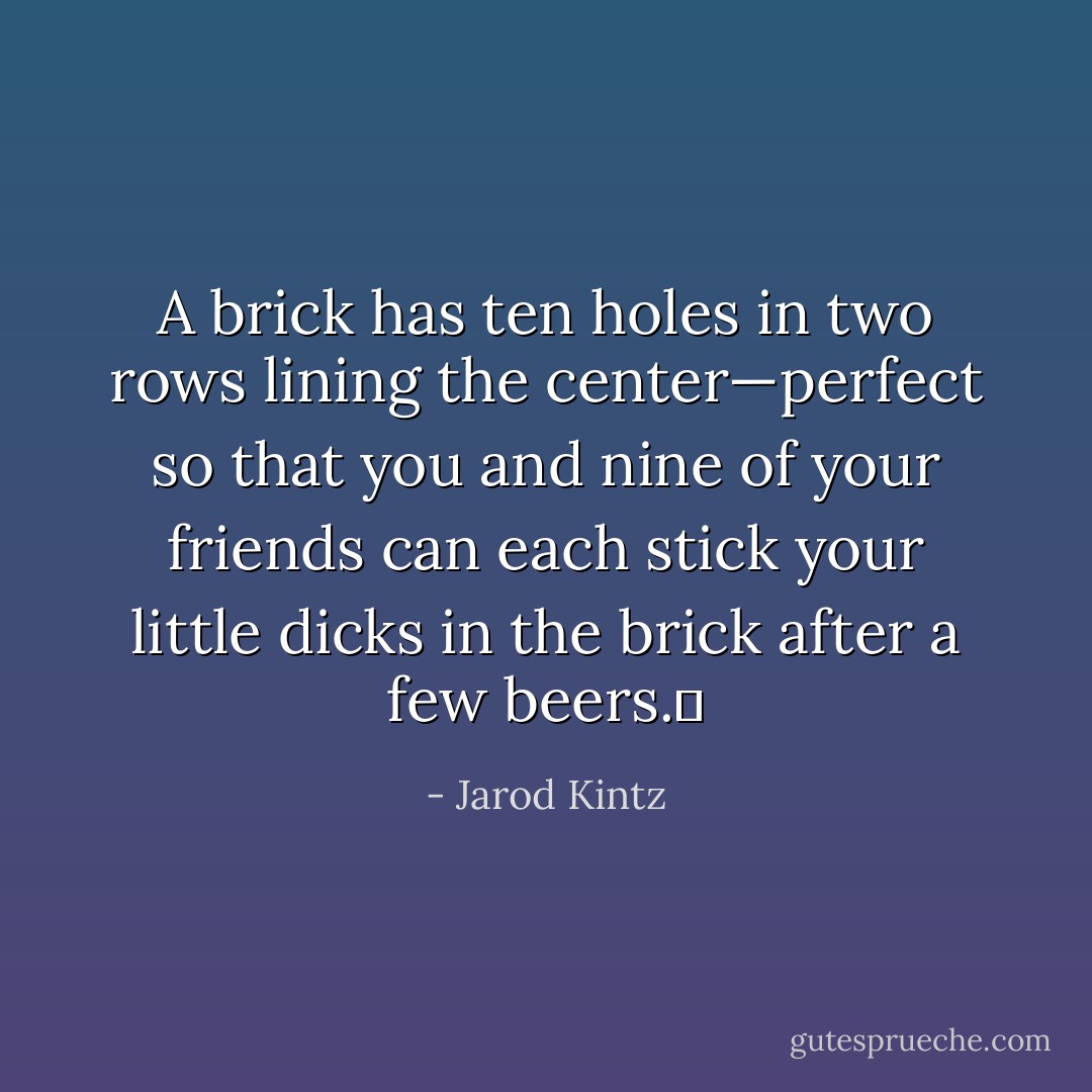A brick has ten holes in two rows lining the center—perfect so that you and nine of your friends can each stick your little dicks in the brick after a few beers.  - Jarod Kintz