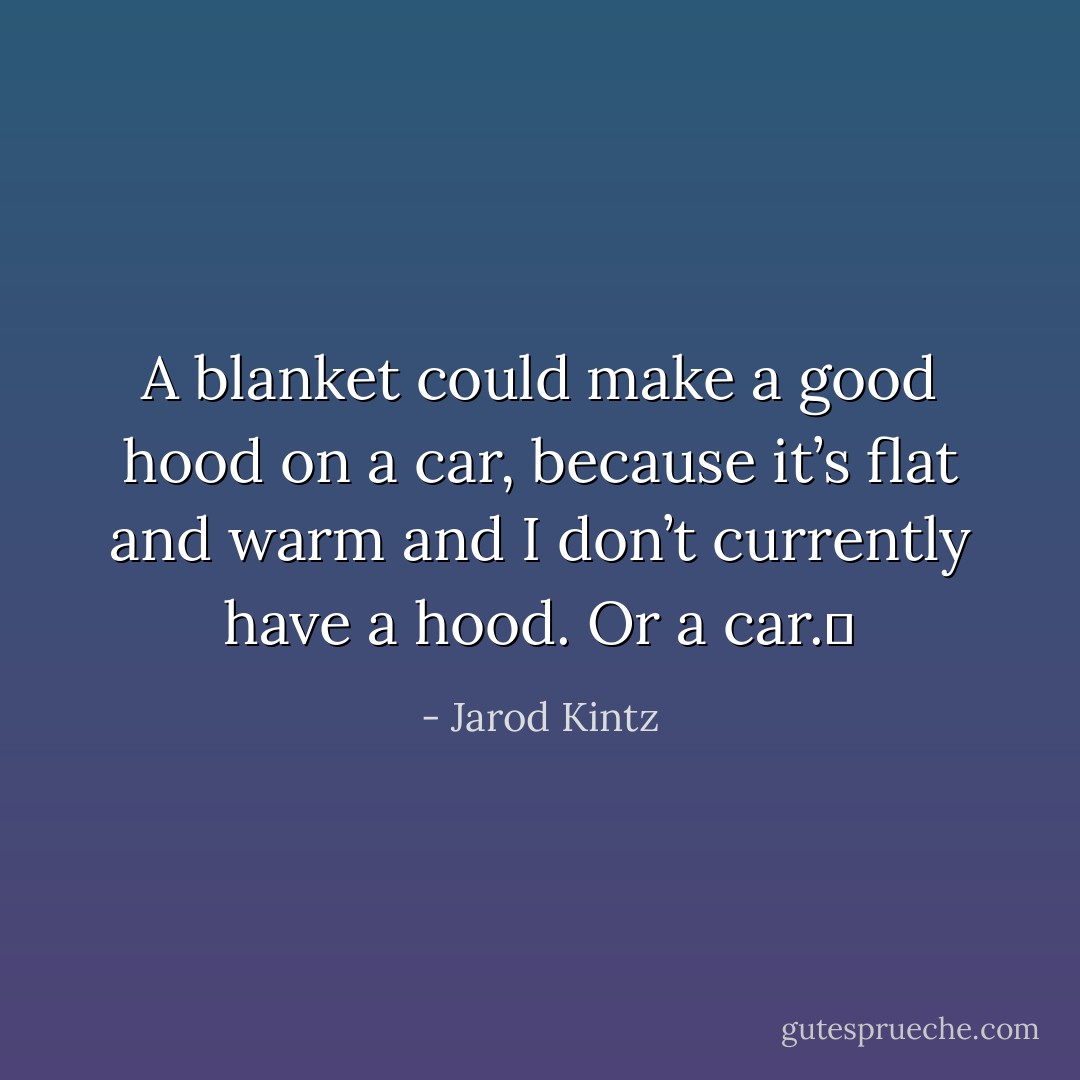 A blanket could make a good hood on a car, because it’s flat and warm and I don’t currently have a hood. Or a car.  - Jarod Kintz