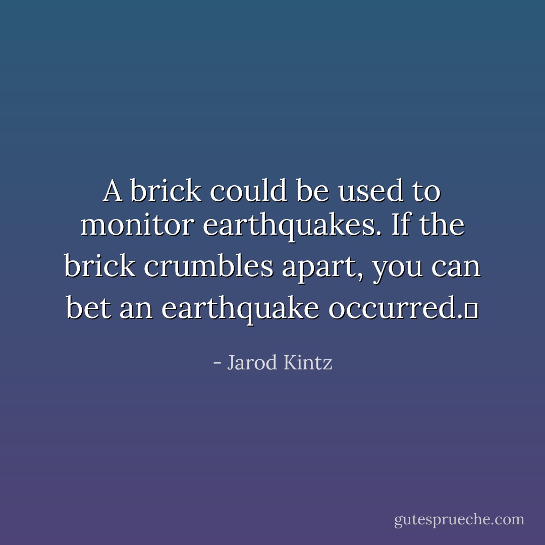 A brick could be used to monitor earthquakes. If the brick crumbles apart, you can bet an earthquake occurred.  - Jarod Kintz