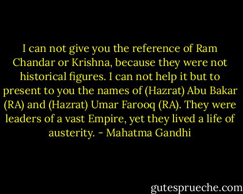 I can not give you the reference of Ram Chandar or Krishna, because they were not historical figures. I can not help it but to present to you the names of (Hazrat) Abu Bakar (RA) and (Hazrat) Umar Farooq (RA). They were leaders of a vast Empire, yet they lived a life of austerity. - Mahatma Gandhi