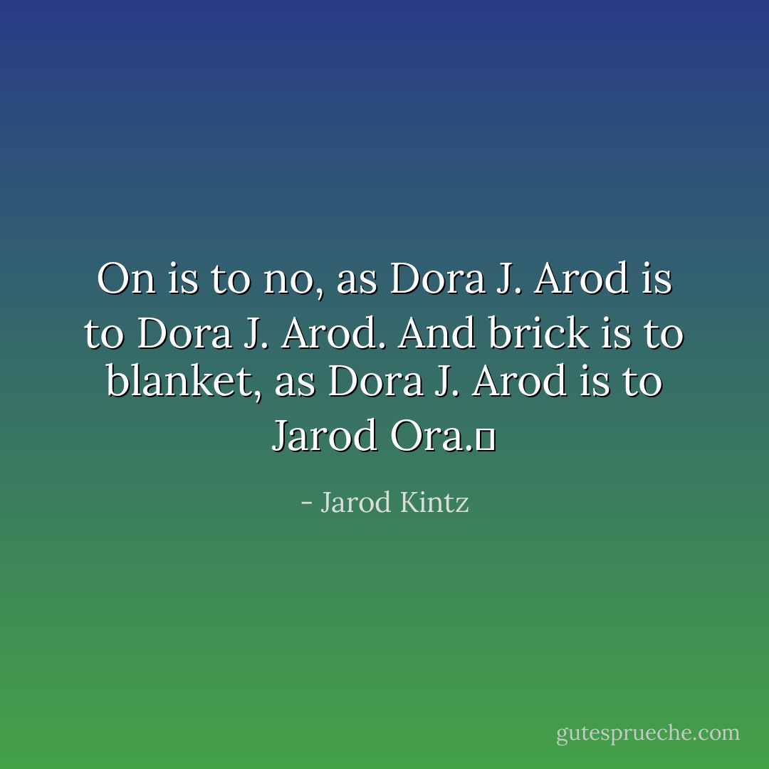On is to no, as Dora J. Arod is to Dora J. Arod. And brick is to blanket, as Dora J. Arod is to Jarod Ora.  - Jarod Kintz
