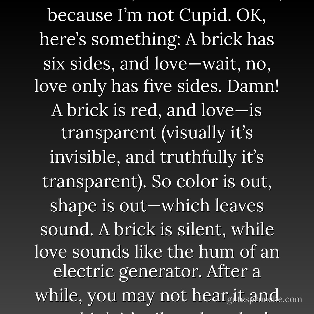 A brick is a lot like love. I mean, I’m sure it is. It simply must be. However, I can’t think of how at the moment, but that’s natural, because I’m not Cupid. OK, here’s something: A brick has six sides, and love—wait, no, love only has five sides. Damn! A brick is red, and love—is transparent (visually it’s invisible, and truthfully it’s transparent). So color is out, shape is out—which leaves sound. A brick is silent, while love sounds like the hum of an electric generator. After a while, you may not hear it and you think it’s silent, but that’s only because you’re acclimated to it and have tuned it out.  - Jarod Kintz