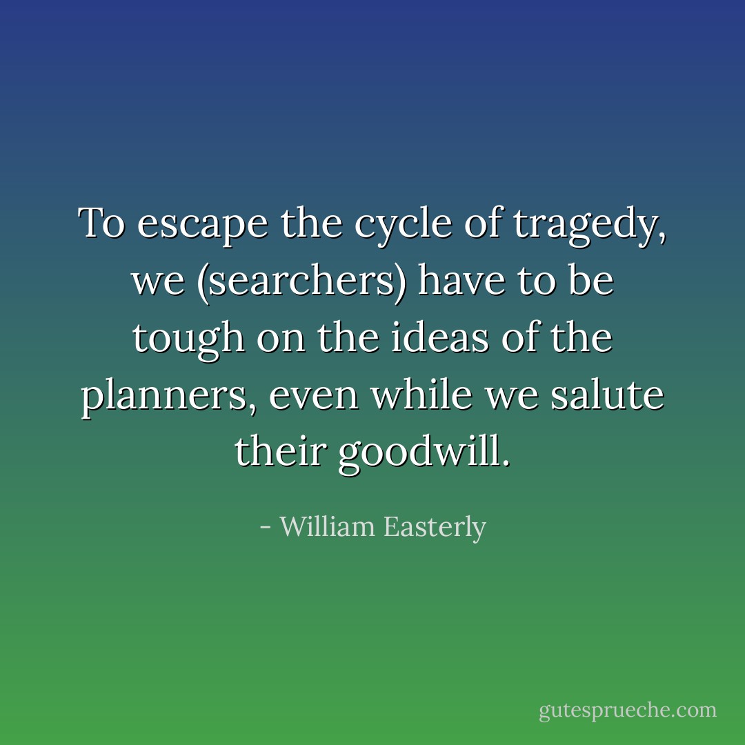 To escape the cycle of tragedy, we (searchers) have to be tough on the ideas of the planners, even while we salute their goodwill. - William Easterly