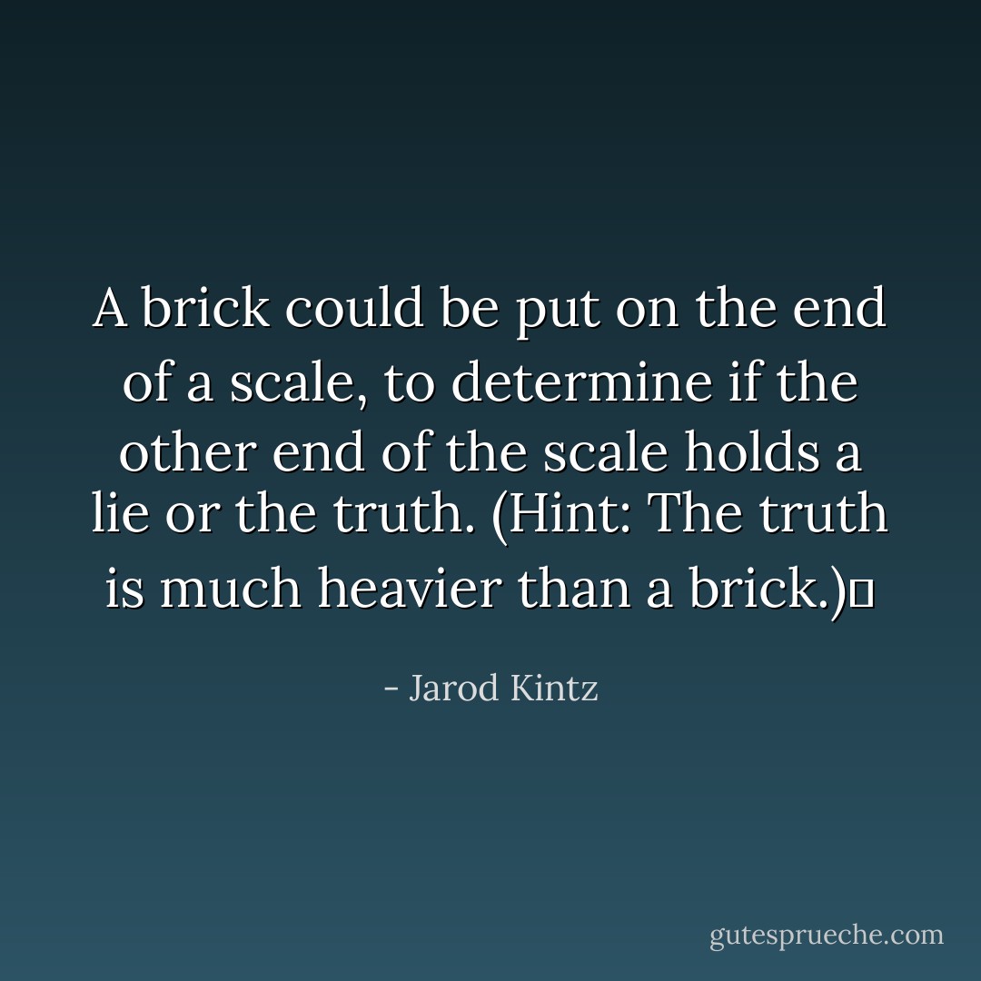 A brick could be put on the end of a scale, to determine if the other end of the scale holds a lie or the truth. (Hint: The truth is much heavier than a brick.)  - Jarod Kintz