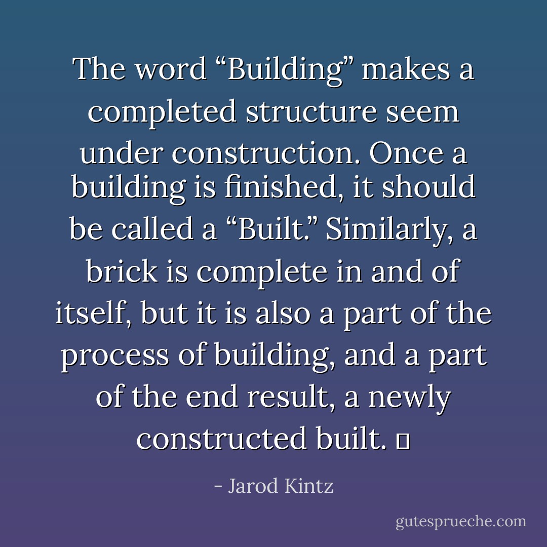 The word “Building” makes a completed structure seem under construction. Once a building is finished, it should be called a “Built.” Similarly, a brick is complete in and of itself, but it is also a part of the process of building, and a part of the end result, a newly constructed built.   - Jarod Kintz