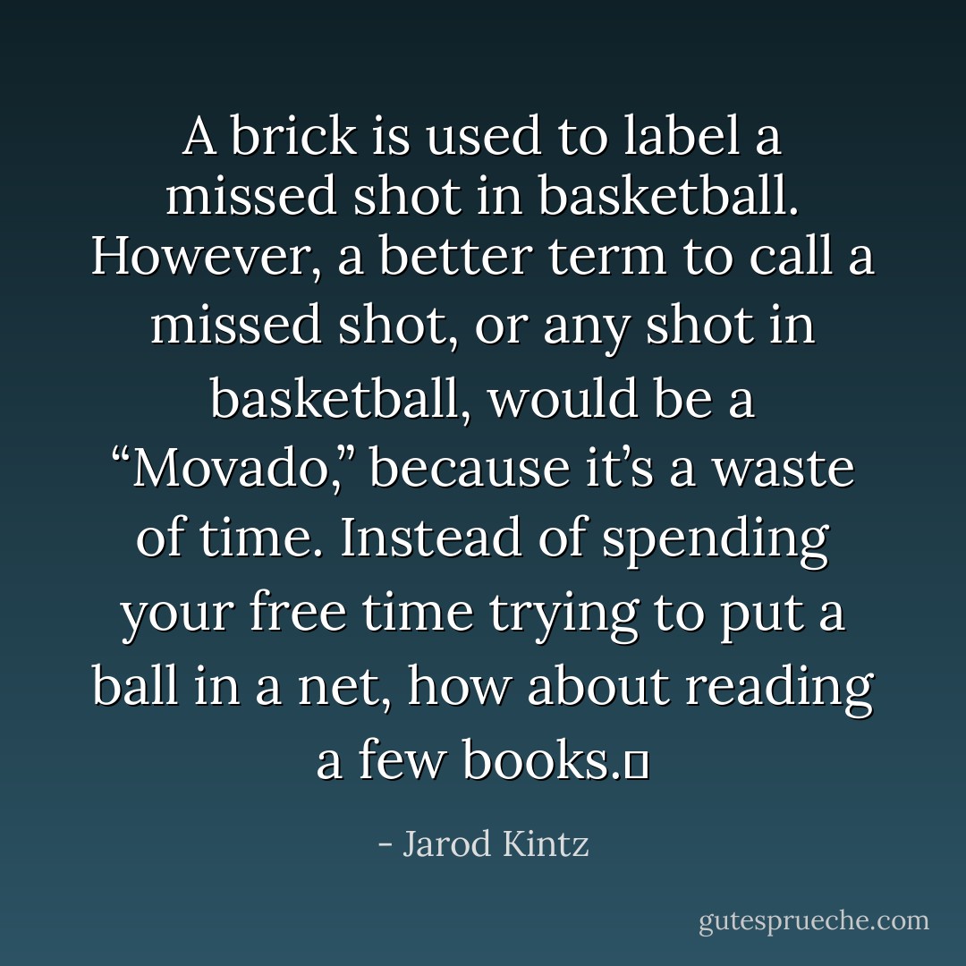 A brick is used to label a missed shot in basketball. However, a better term to call a missed shot, or any shot in basketball, would be a “Movado,” because it’s a waste of time. Instead of spending your free time trying to put a ball in a net, how about reading a few books.  - Jarod Kintz