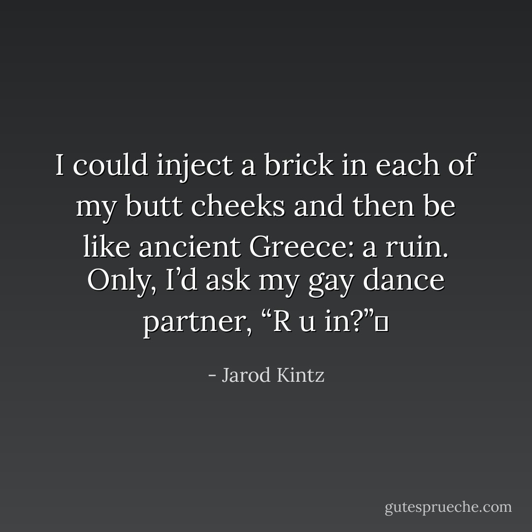 I could inject a brick in each of my butt cheeks and then be like ancient Greece: a ruin. Only, I’d ask my gay dance partner, “R u in?”  - Jarod Kintz