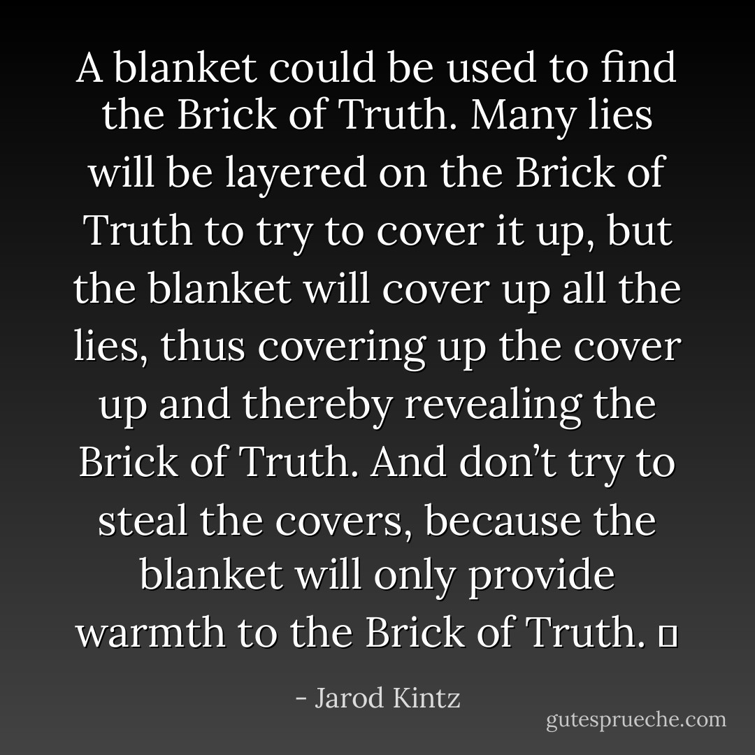 A blanket could be used to find the Brick of Truth. Many lies will be layered on the Brick of Truth to try to cover it up, but the blanket will cover up all the lies, thus covering up the cover up and thereby revealing the Brick of Truth. And don’t try to steal the covers, because the blanket will only provide warmth to the Brick of Truth.   - Jarod Kintz