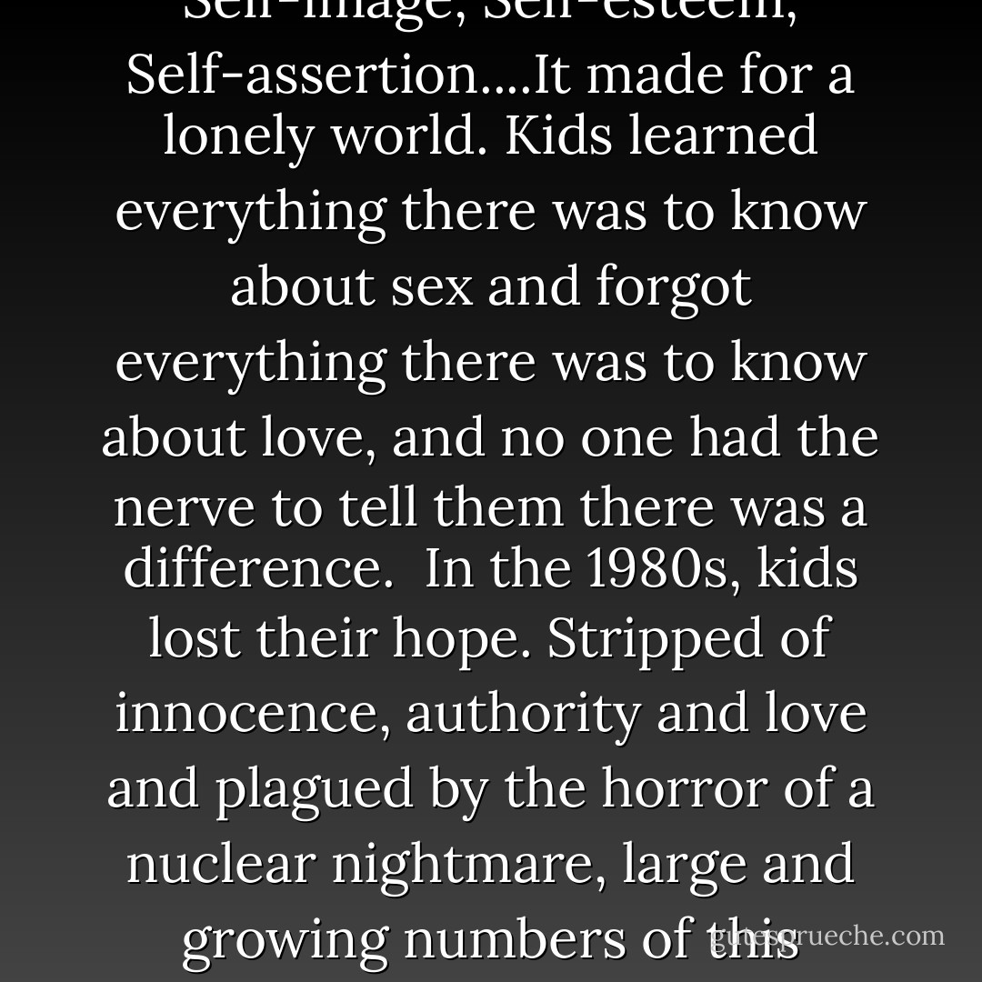 In the 1950s kids lost their innocence.<br />They were liberated from their parents by well-paying jobs, cars, and lyrics in music that gave rise to a new term ---the generation gap.<br /><br />In the 1960s, kids lost their authority.<br />It was a decade of protest---church, state, and parents were all called into question and found wanting. Their authority was rejected, yet nothing ever replaced it.<br /><br />In the 1970s, kids lost their love. It was the decade of me-ism dominated by hyphenated words beginning with self.<br />Self-image, Self-esteem, Self-assertion....It made for a lonely world. Kids learned everything there was to know about sex and forgot everything there was to know about love, and no one had the nerve to tell them there was a difference.<br /><br />In the 1980s, kids lost their hope.<br />Stripped of innocence, authority and love and plagued by the horror of a nuclear nightmare, large and growing numbers of this generation stopped believing in the future.<br /><br />In the 1990s kids lost their power to reason. Less and less were they taught the very basics of language, truth, and logic and they grew up with the irrationality of a postmodern world.<br /><br />In the new millennium, kids woke up and found out that somewhere in the midst of all this change, they had lost their imagination. Violence and perversion entertained them till none could talk of killing innocents since none was innocent anymore. - Ravi Zacharias