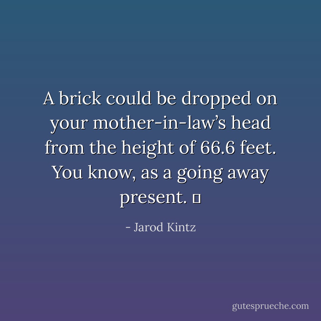 A brick could be dropped on your mother-in-law’s head from the height of 66.6 feet. You know, as a going away present.   - Jarod Kintz