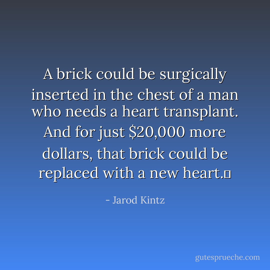 A brick could be surgically inserted in the chest of a man who needs a heart transplant. And for just $20,000 more dollars, that brick could be replaced with a new heart.  - Jarod Kintz