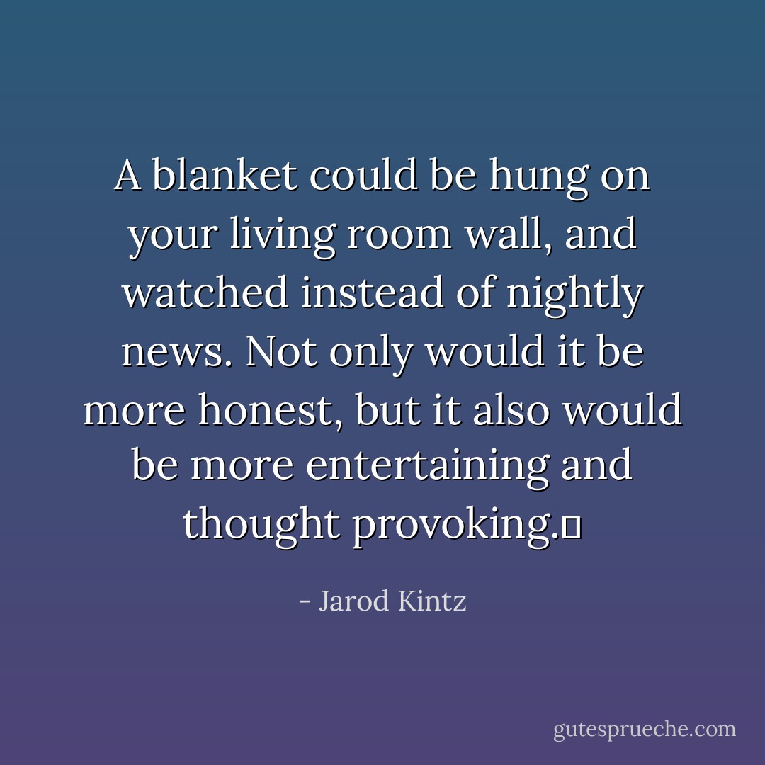 A blanket could be hung on your living room wall, and watched instead of nightly news. Not only would it be more honest, but it also would be more entertaining and thought provoking.  - Jarod Kintz